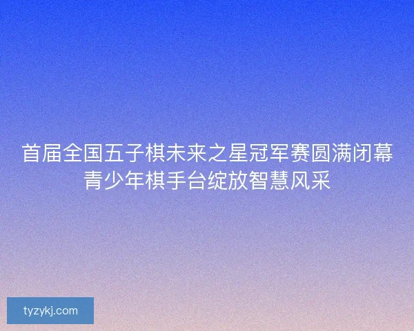 首届全国五子棋未来之星冠军赛圆满闭幕青少年棋手台绽放智慧风采
