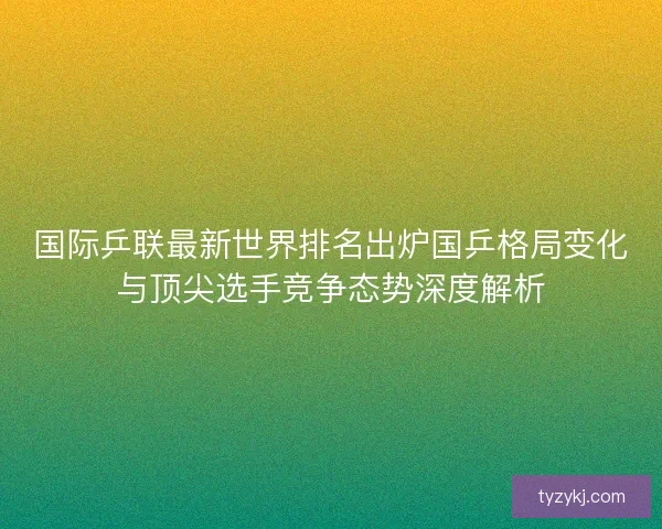 国际乒联最新世界排名出炉国乒格局变化与顶尖选手竞争态势深度解析