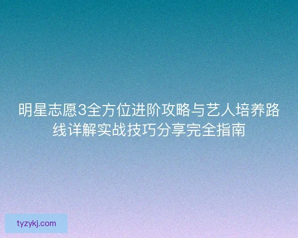 明星志愿3全方位进阶攻略与艺人培养路线详解实战技巧分享完全指南